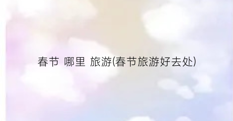 春节 哪里 旅游(春节旅游好去处)